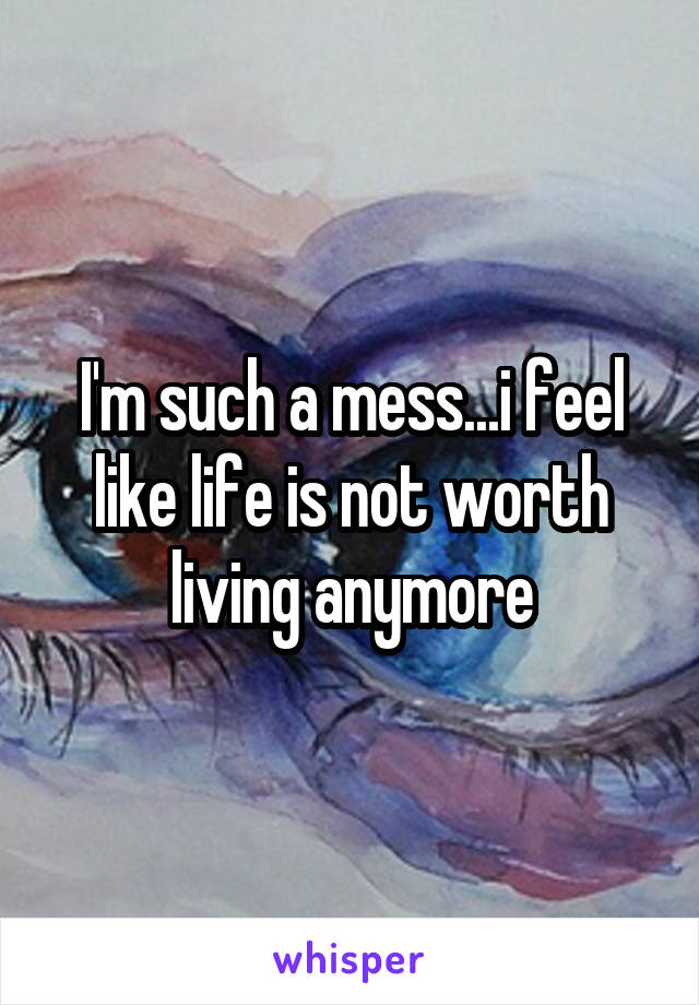 I'm such a mess...i feel like life is not worth living anymore