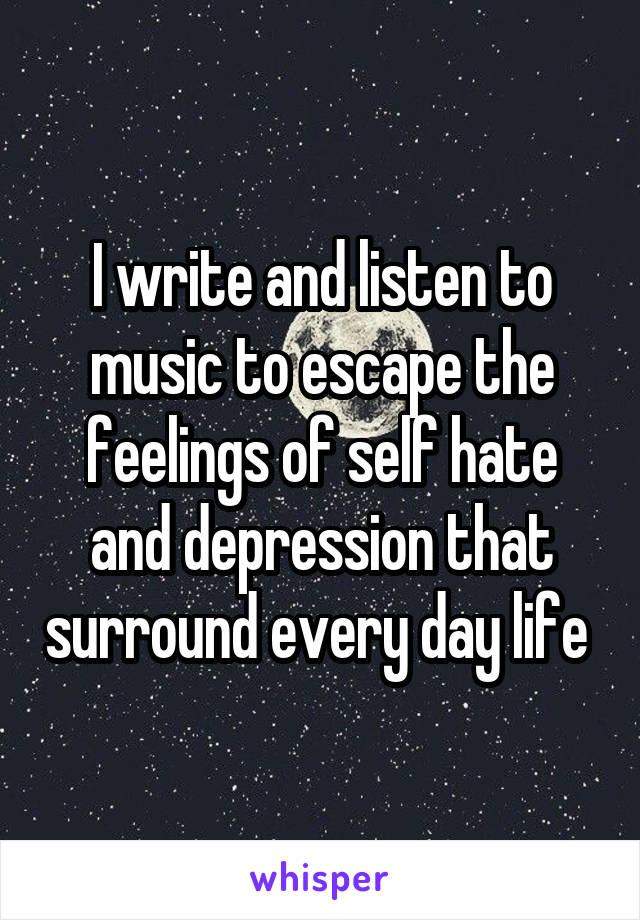 I write and listen to music to escape the feelings of self hate and depression that surround every day life 