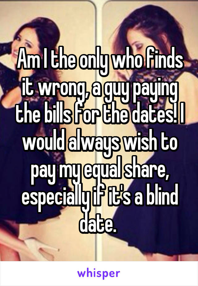 Am I the only who finds it wrong, a guy paying the bills for the dates! I would always wish to pay my equal share, especially if it's a blind date. 