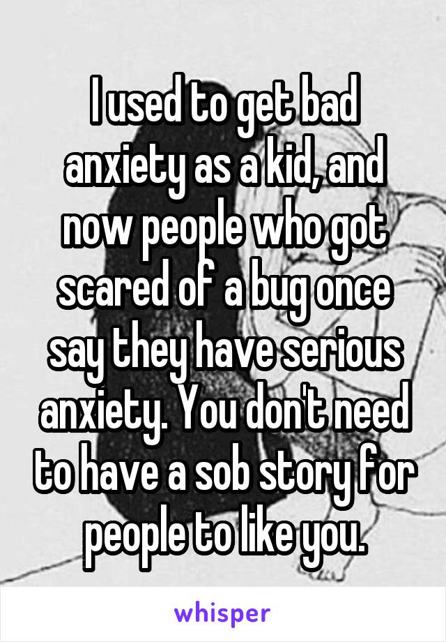 I used to get bad anxiety as a kid, and now people who got scared of a bug once say they have serious anxiety. You don't need to have a sob story for people to like you.