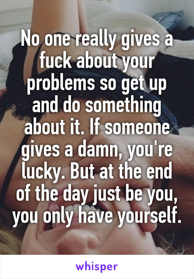 No one really gives a fuck about your problems so get up and do something about it. If someone gives a damn, you're lucky. But at the end of the day just be you, you only have yourself. 