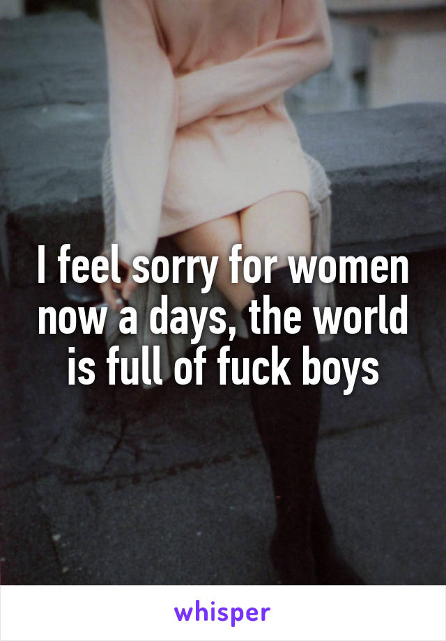 I feel sorry for women now a days, the world is full of fuck boys