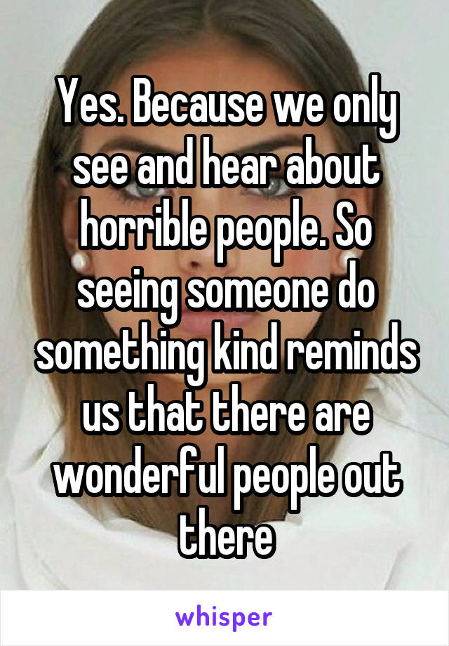 Yes. Because we only see and hear about horrible people. So seeing someone do something kind reminds us that there are wonderful people out there