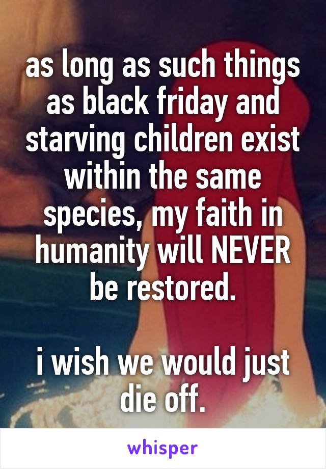 as long as such things as black friday and starving children exist within the same species, my faith in humanity will NEVER be restored.

i wish we would just die off.