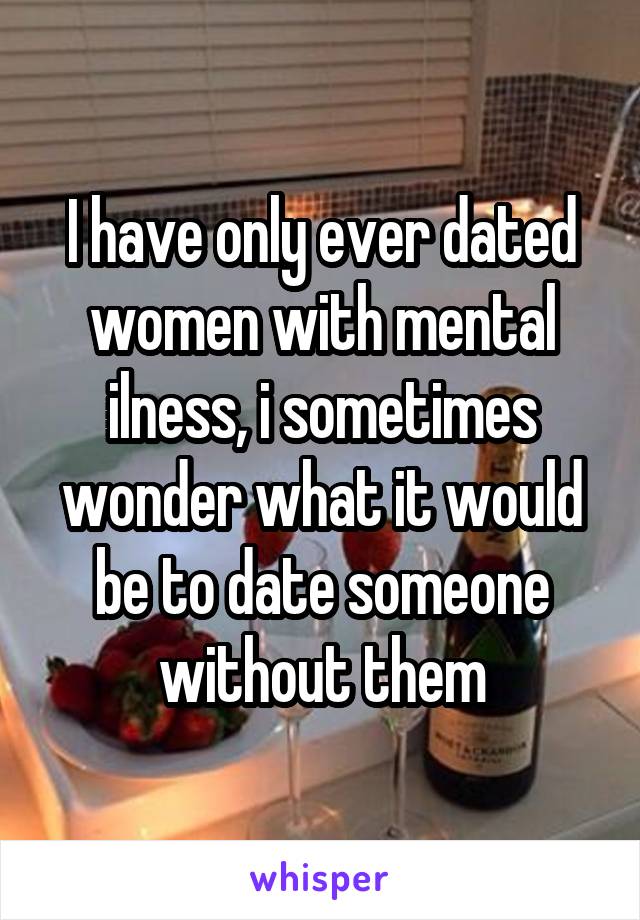 I have only ever dated women with mental ilness, i sometimes wonder what it would be to date someone without them