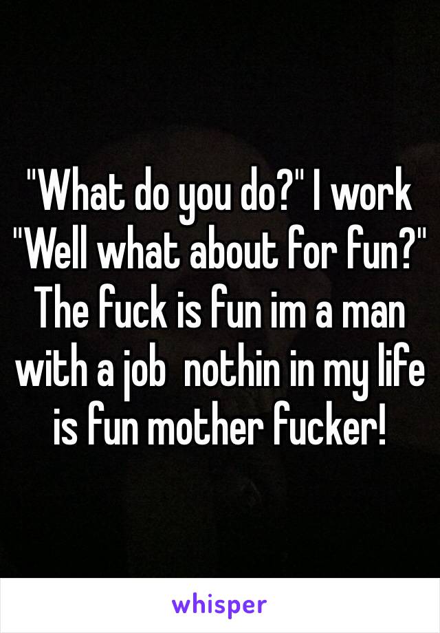 "What do you do?" I work
"Well what about for fun?" The fuck is fun im a man with a job  nothin in my life is fun mother fucker! 