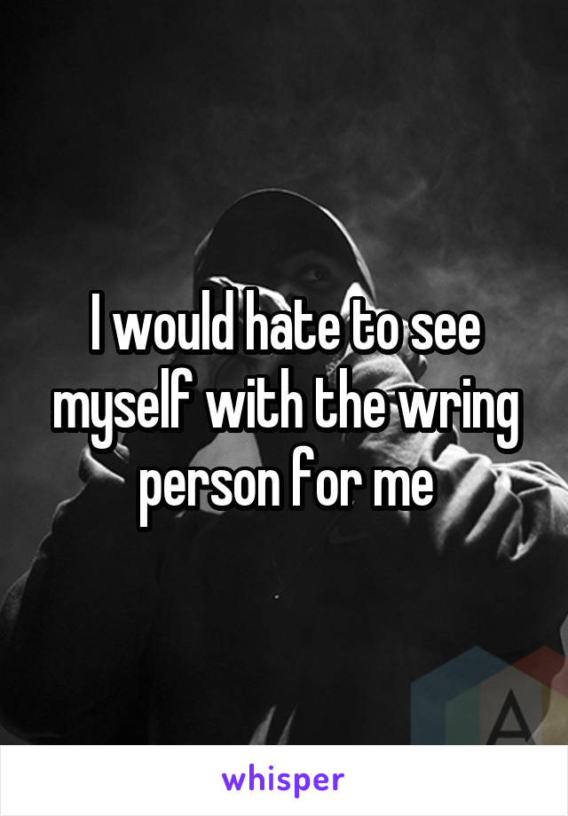 I would hate to see myself with the wring person for me