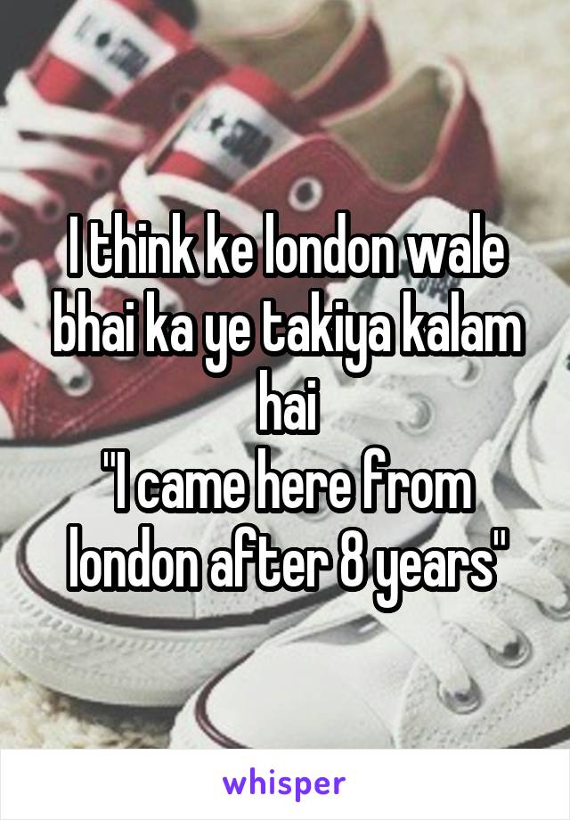 I think ke london wale bhai ka ye takiya kalam hai
"I came here from london after 8 years"