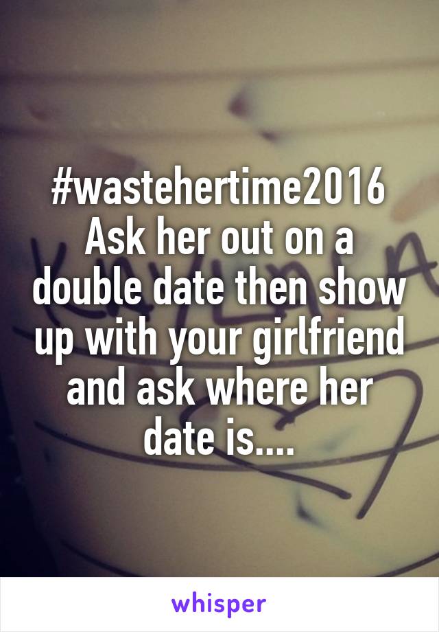 #wastehertime2016 Ask her out on a double date then show up with your girlfriend and ask where her date is....