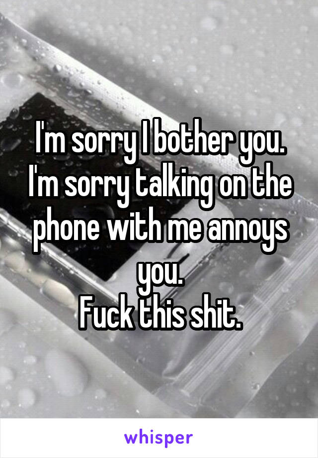 I'm sorry I bother you. I'm sorry talking on the phone with me annoys you.
Fuck this shit.