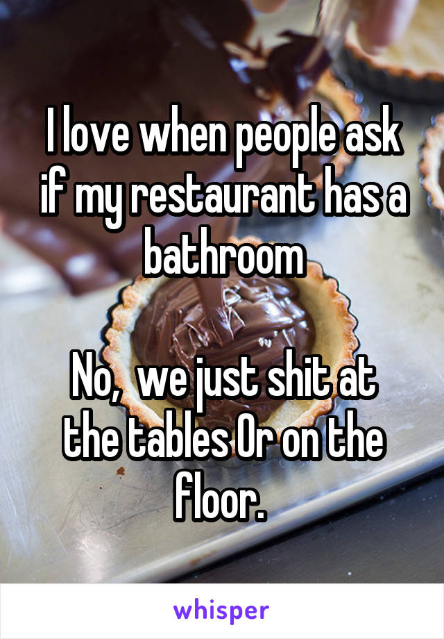 I love when people ask if my restaurant has a bathroom

No,  we just shit at the tables Or on the floor. 