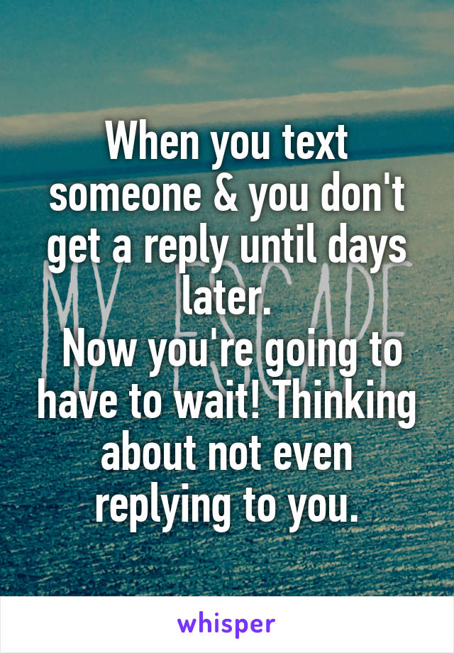 When you text someone & you don't get a reply until days later.
 Now you're going to have to wait! Thinking about not even replying to you.