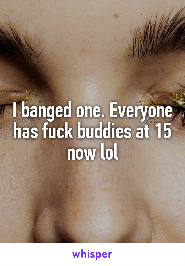 I banged one. Everyone has fuck buddies at 15 now lol