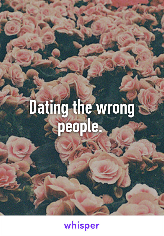 Dating the wrong people. 