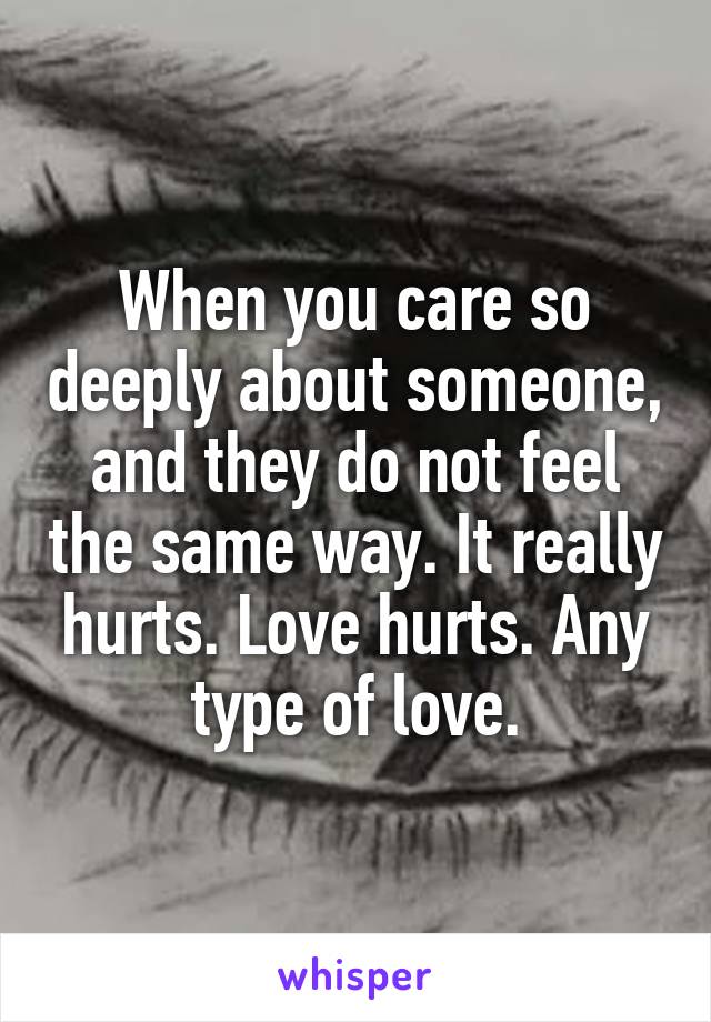 When you care so deeply about someone, and they do not feel the same way. It really hurts. Love hurts. Any type of love.