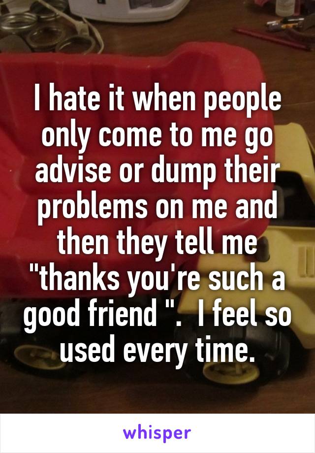 I hate it when people only come to me go advise or dump their problems on me and then they tell me "thanks you're such a good friend ".  I feel so used every time.