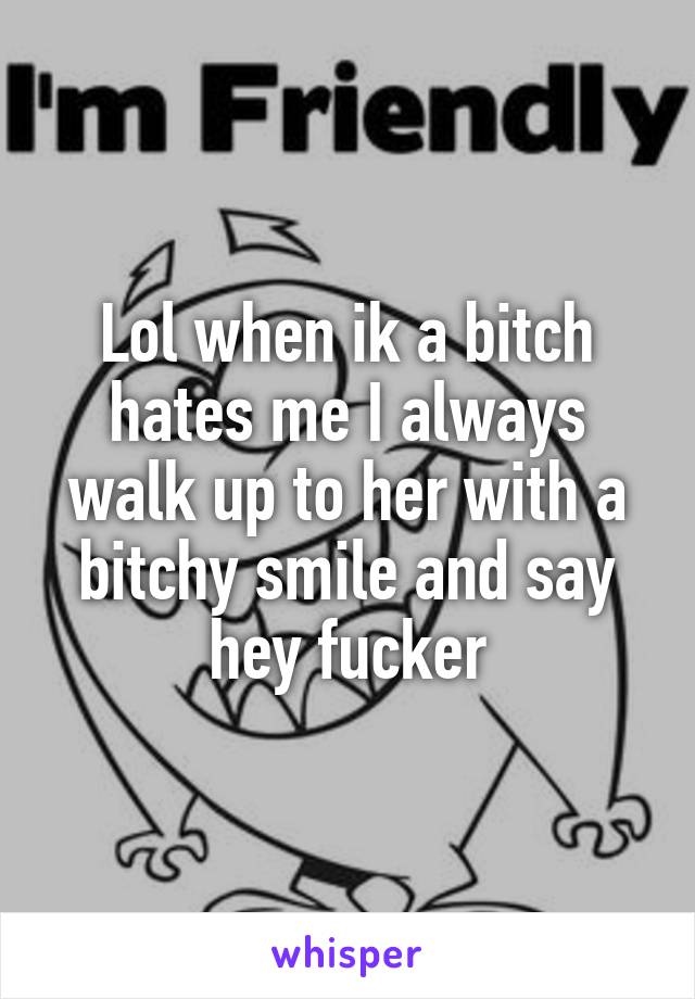 Lol when ik a bitch hates me I always walk up to her with a bitchy smile and say hey fucker