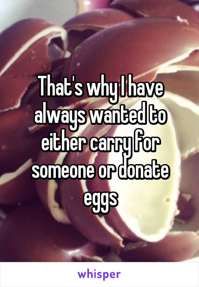 That's why I have always wanted to either carry for someone or donate eggs