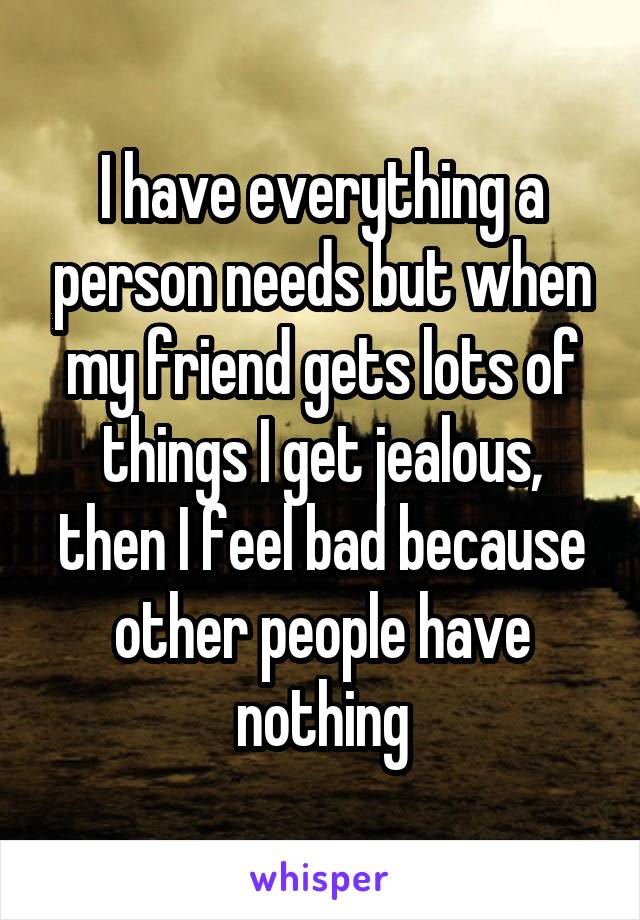 I have everything a person needs but when my friend gets lots of things I get jealous, then I feel bad because other people have nothing