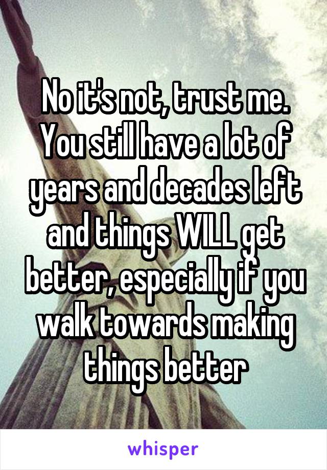 No it's not, trust me. You still have a lot of years and decades left and things WILL get better, especially if you walk towards making things better