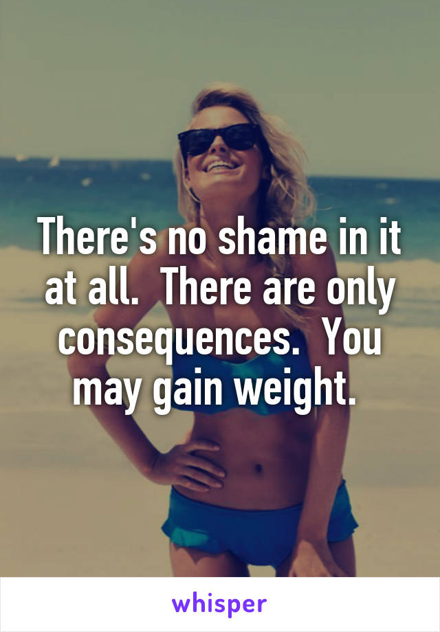 There's no shame in it at all.  There are only consequences.  You may gain weight. 