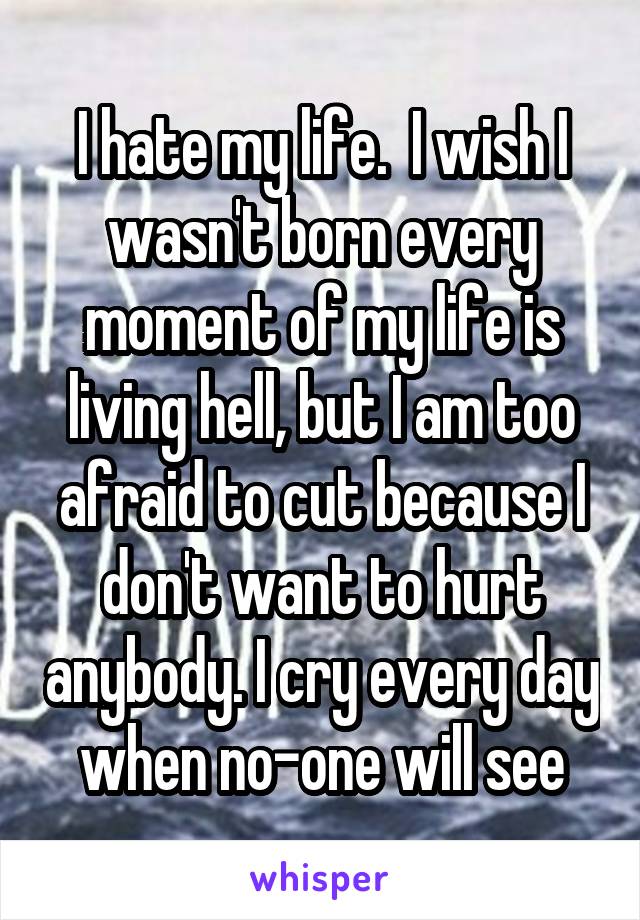 I hate my life.  I wish I wasn't born every moment of my life is living hell, but I am too afraid to cut because I don't want to hurt anybody. I cry every day when no-one will see