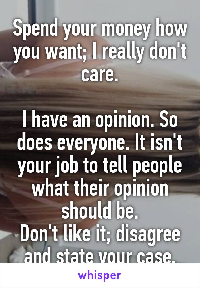 Spend your money how you want; I really don't care.

I have an opinion. So does everyone. It isn't your job to tell people what their opinion should be.
Don't like it; disagree and state your case.