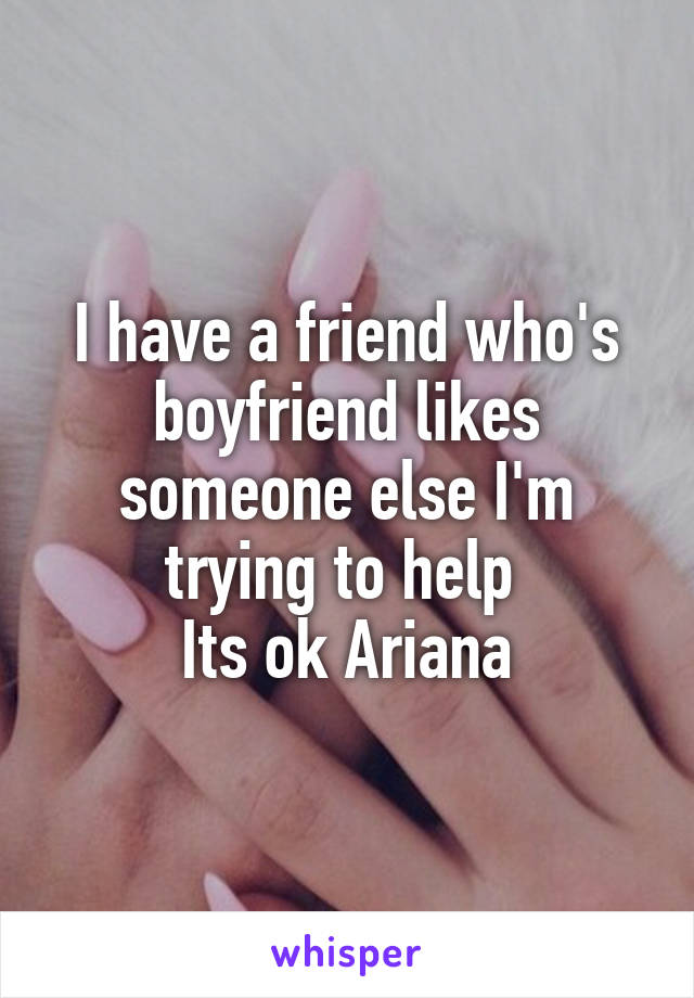 I have a friend who's boyfriend likes someone else I'm trying to help 
Its ok Ariana