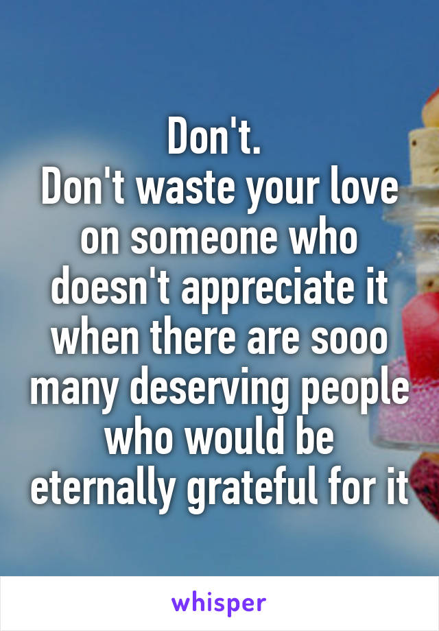 Don't. 
Don't waste your love on someone who doesn't appreciate it when there are sooo many deserving people who would be eternally grateful for it