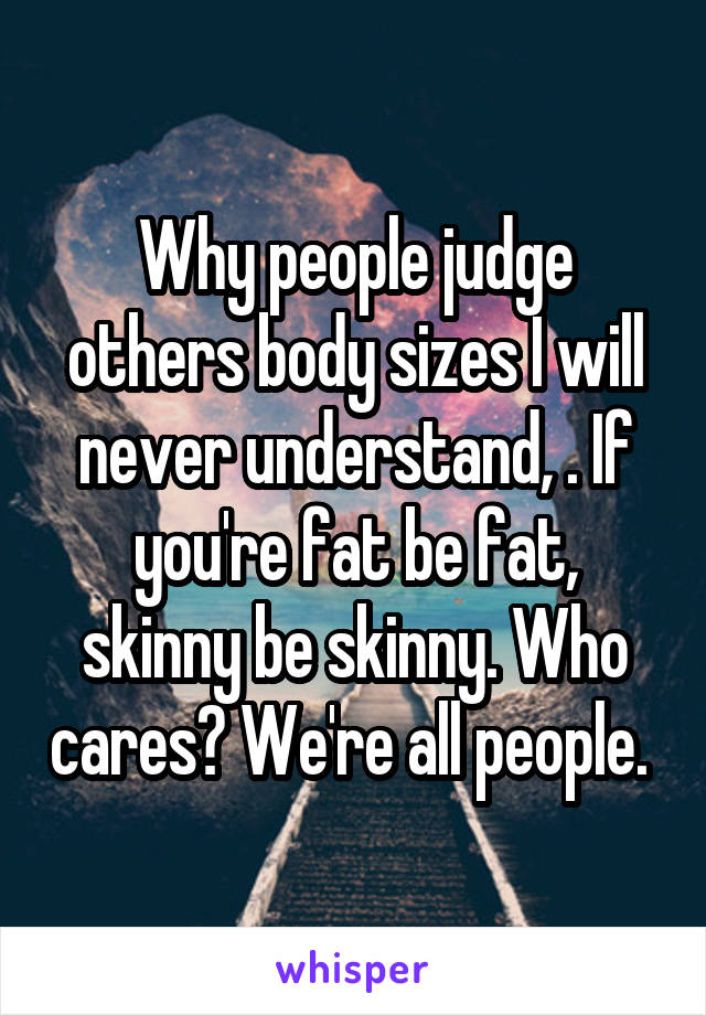 Why people judge others body sizes I will never understand, . If you're fat be fat, skinny be skinny. Who cares? We're all people. 