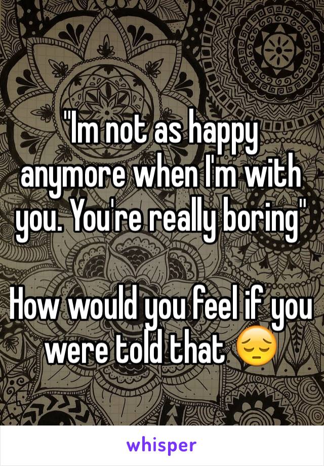 "Im not as happy anymore when I'm with you. You're really boring"

How would you feel if you were told that 😔