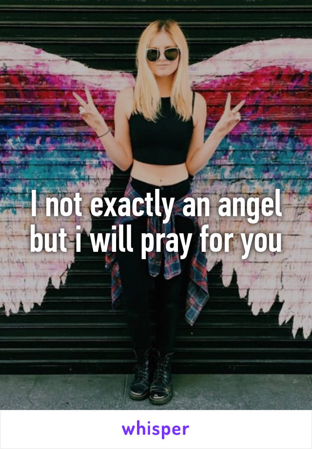 I not exactly an angel but i will pray for you