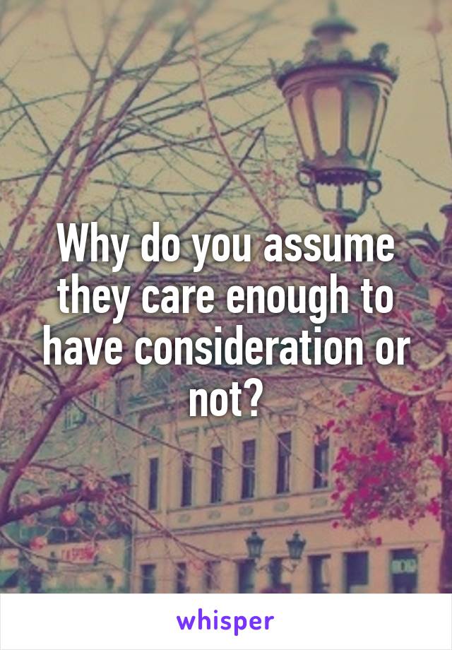 Why do you assume they care enough to have consideration or not?