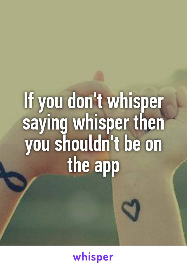 If you don't whisper saying whisper then you shouldn't be on the app