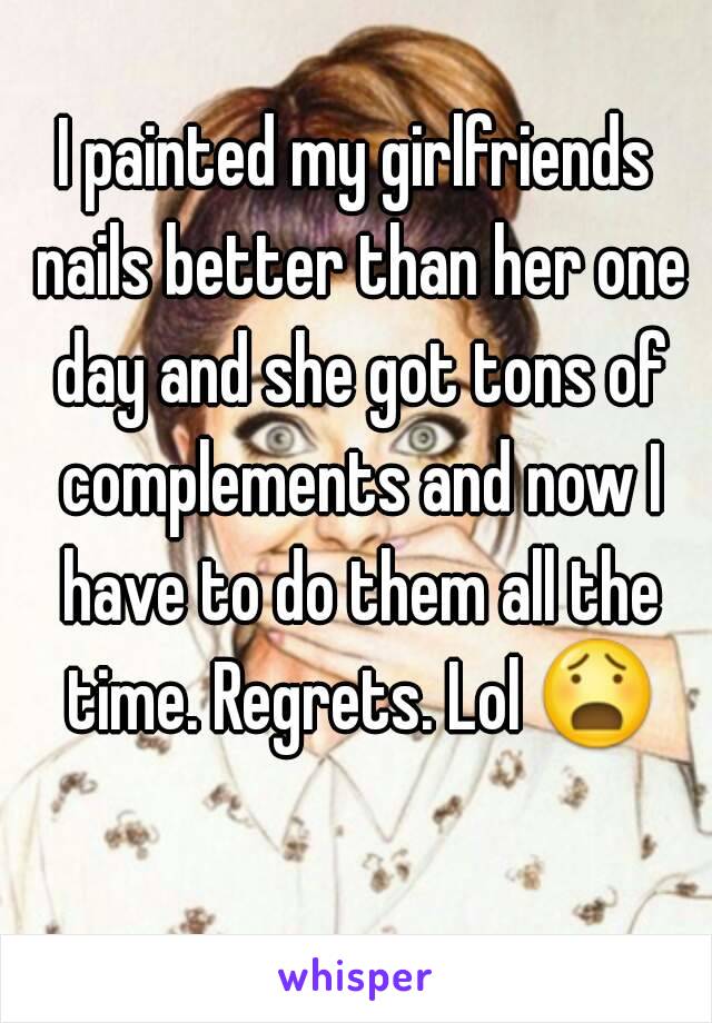 I painted my girlfriends nails better than her one day and she got tons of complements and now I have to do them all the time. Regrets. Lol 😧 