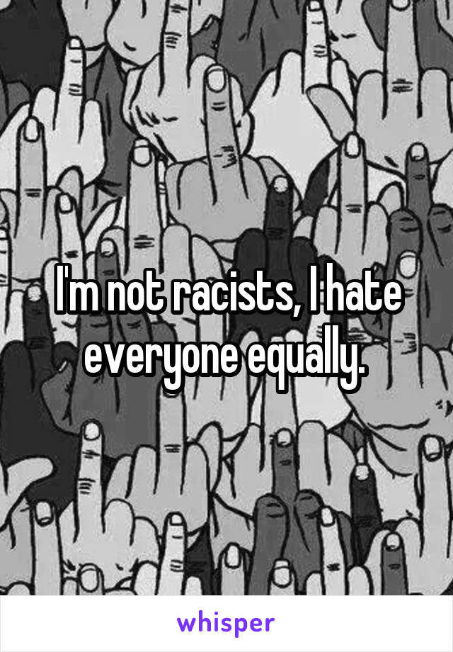 I'm not racists, I hate everyone equally. 