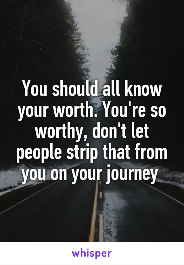 You should all know your worth. You're so worthy, don't let people strip that from you on your journey 