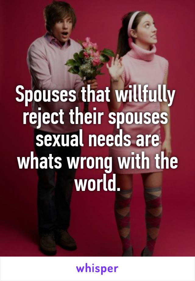 Spouses that willfully 
reject their spouses 
sexual needs are whats wrong with the world.