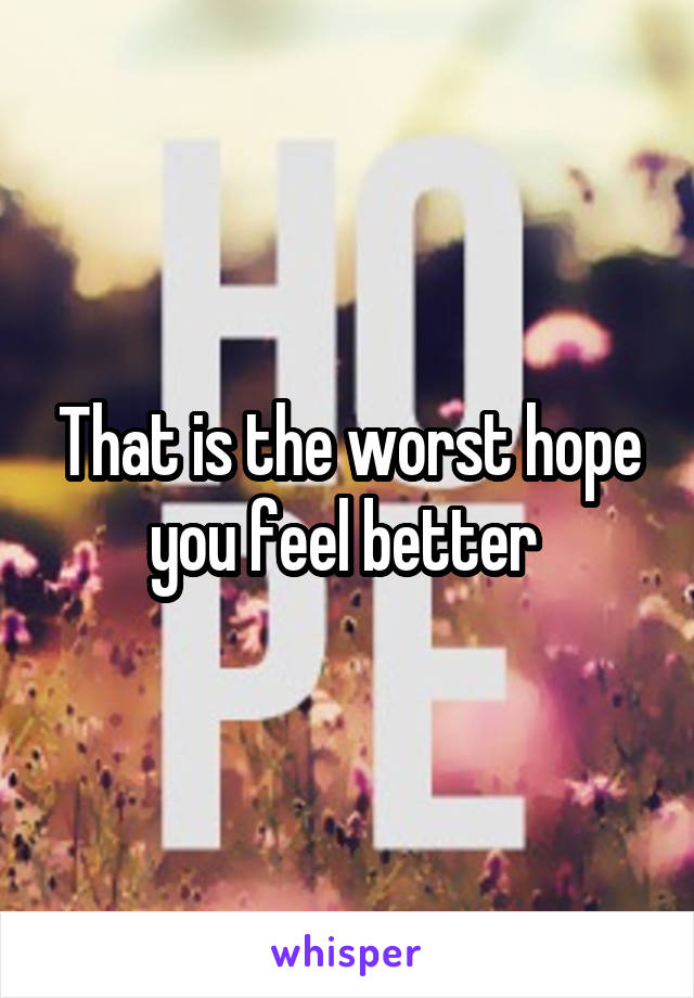 That is the worst hope you feel better 