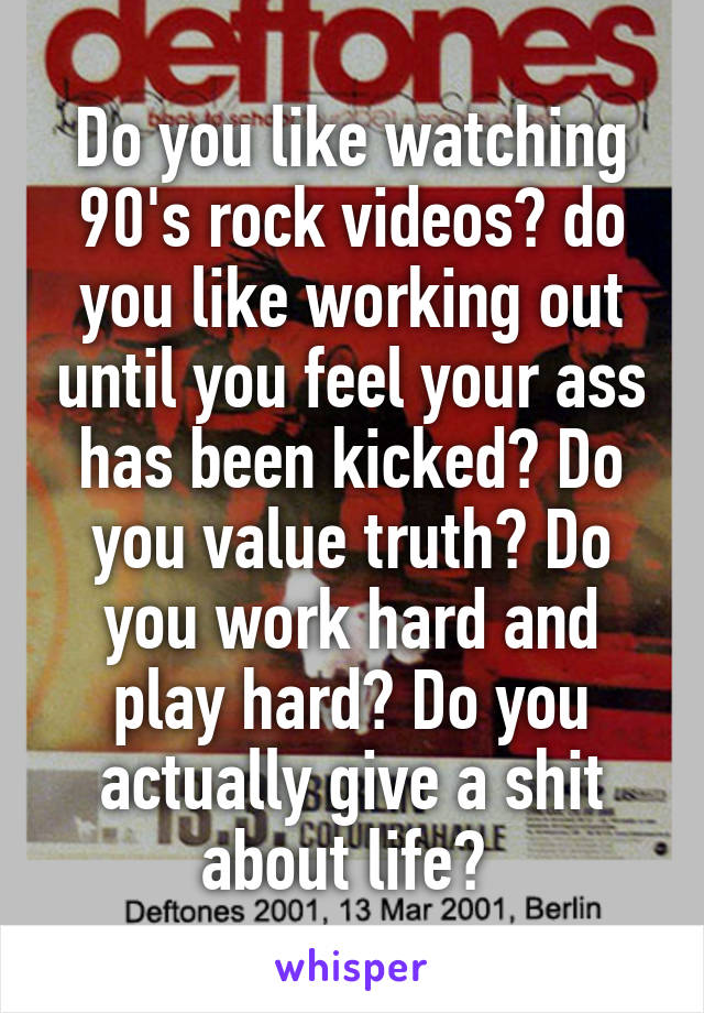 Do you like watching 90's rock videos? do you like working out until you feel your ass has been kicked? Do you value truth? Do you work hard and play hard? Do you actually give a shit about life? 