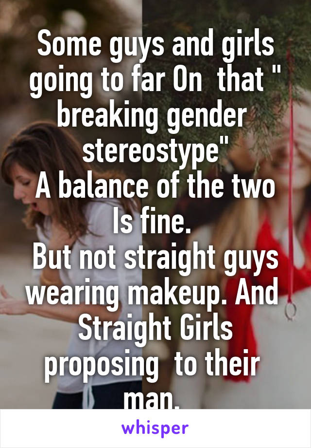 Some guys and girls going to far On  that " breaking gender  stereostype"
A balance of the two Is fine. 
But not straight guys wearing makeup. And 
Straight Girls proposing  to their  man. 