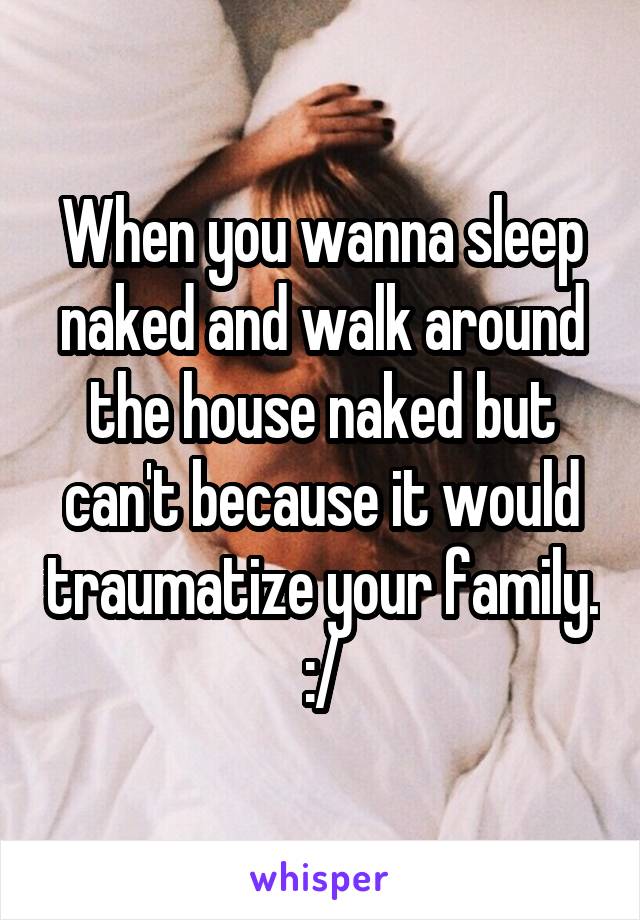 When you wanna sleep naked and walk around the house naked but can't because it would traumatize your family. :/