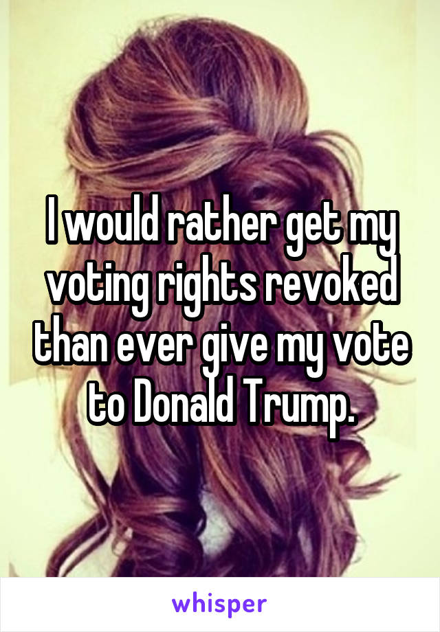 I would rather get my voting rights revoked than ever give my vote to Donald Trump.