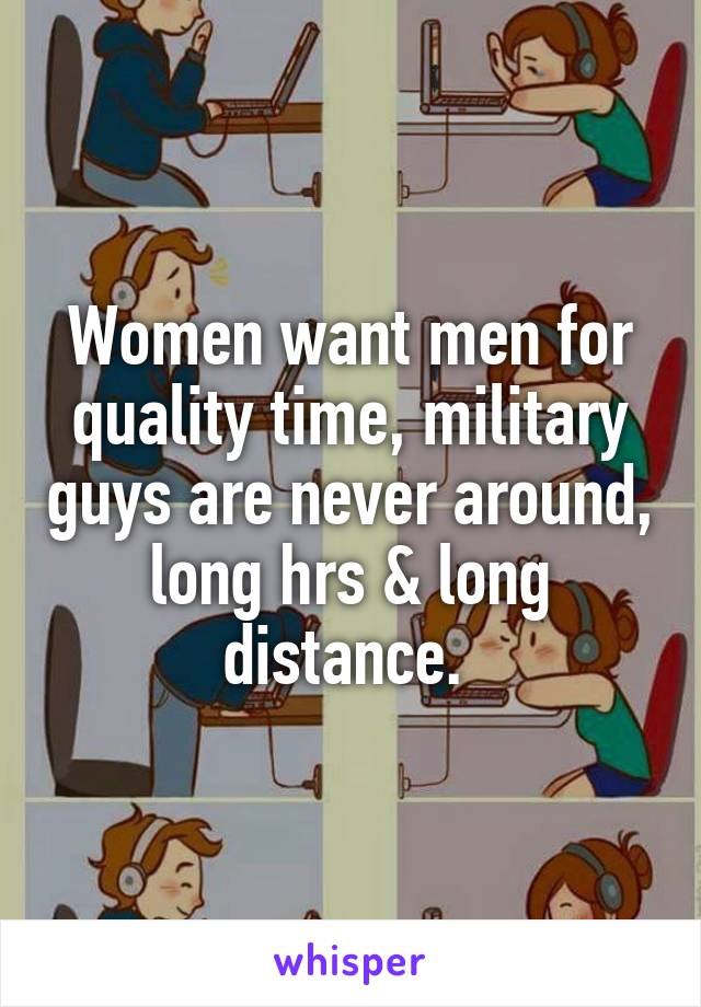 Women want men for quality time, military guys are never around, long hrs & long distance. 