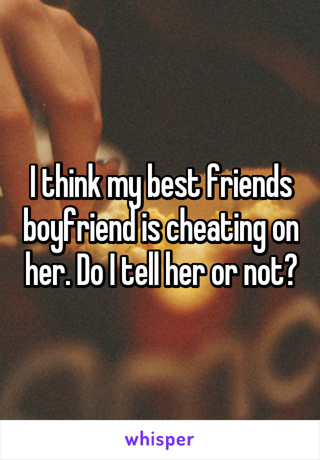 I think my best friends boyfriend is cheating on her. Do I tell her or not?