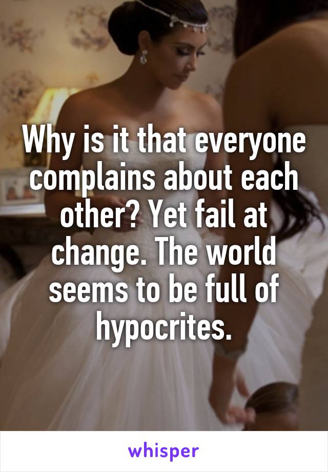 Why is it that everyone complains about each other? Yet fail at change. The world seems to be full of hypocrites.