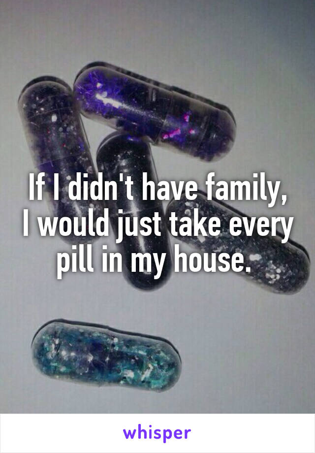 If I didn't have family, I would just take every pill in my house. 