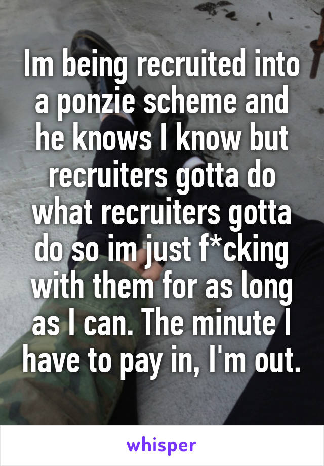 Im being recruited into a ponzie scheme and he knows I know but recruiters gotta do what recruiters gotta do so im just f*cking with them for as long as I can. The minute I have to pay in, I'm out. 