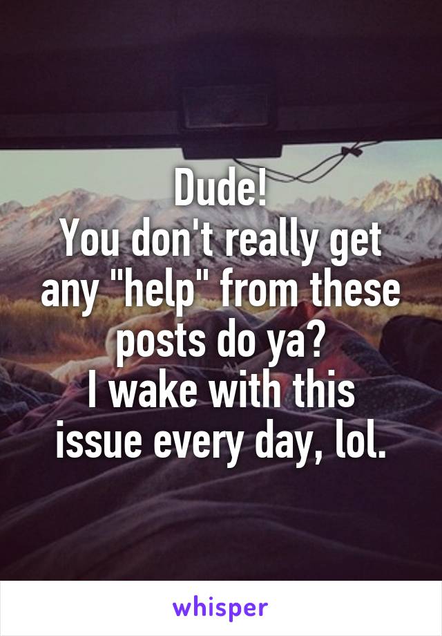 Dude!
You don't really get any "help" from these posts do ya?
I wake with this issue every day, lol.