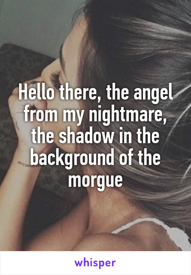 Hello there, the angel from my nightmare, the shadow in the background of the morgue